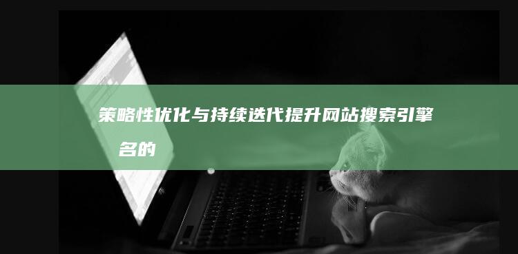 策略性优化与持续迭代：提升网站搜索引擎排名的有效方法